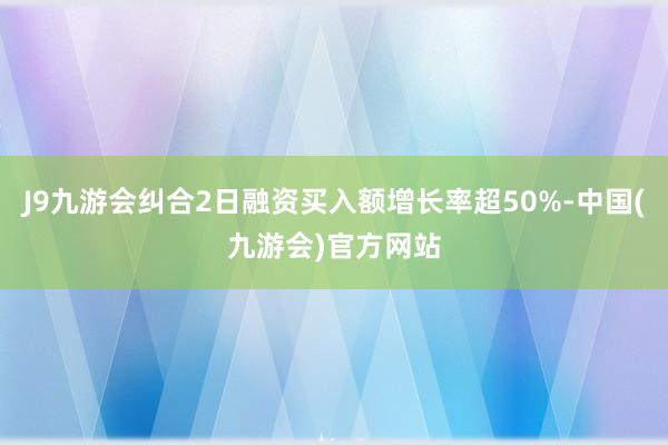 J9九游会纠合2日融资买入额增长率超50%-中国(九游会)官方网站