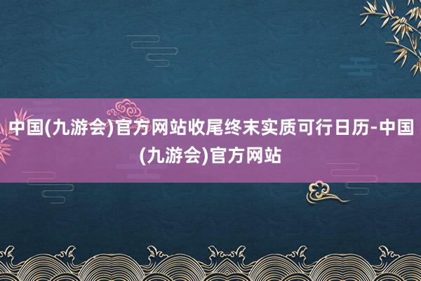 中国(九游会)官方网站收尾终末实质可行日历-中国(九游会)官方网站