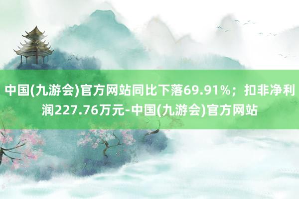 中国(九游会)官方网站同比下落69.91%；扣非净利润227.76万元-中国(九游会)官方网站