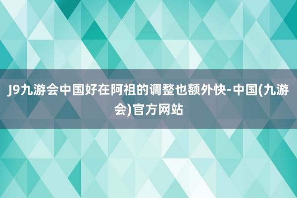 J9九游会中国好在阿祖的调整也额外快-中国(九游会)官方网站