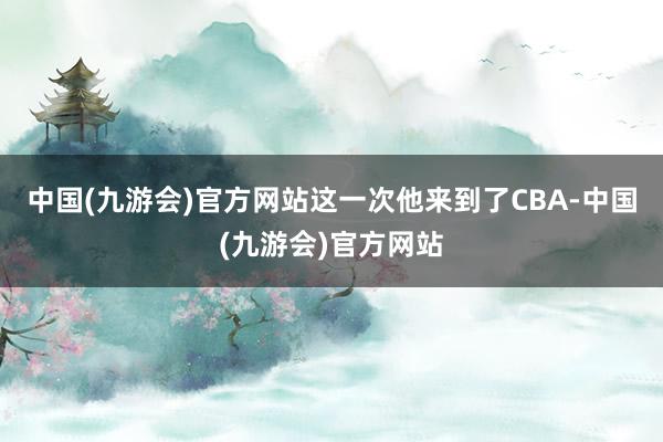 中国(九游会)官方网站这一次他来到了CBA-中国(九游会)官方网站