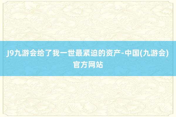 J9九游会给了我一世最紧迫的资产-中国(九游会)官方网站