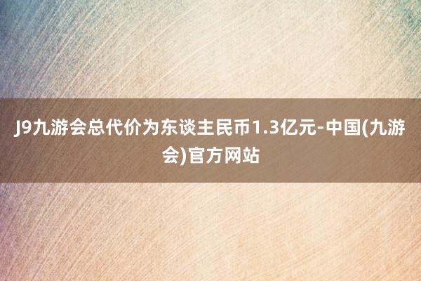 J9九游会总代价为东谈主民币1.3亿元-中国(九游会)官方网站