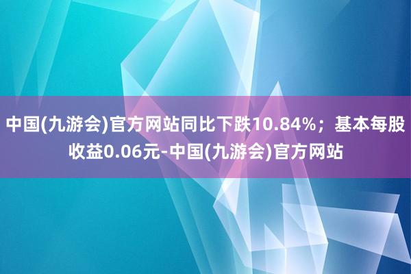 中国(九游会)官方网站同比下跌10.84%；基本每股收益0.06元-中国(九游会)官方网站