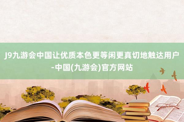 J9九游会中国让优质本色更等闲更真切地触达用户-中国(九游会)官方网站