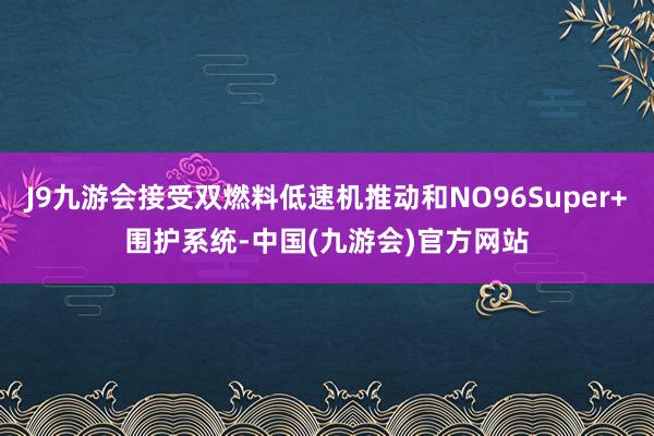 J9九游会接受双燃料低速机推动和NO96Super+围护系统-中国(九游会)官方网站