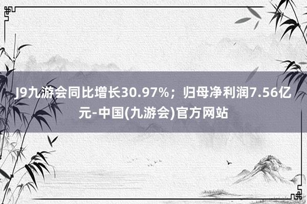 J9九游会同比增长30.97%；归母净利润7.56亿元-中国(九游会)官方网站