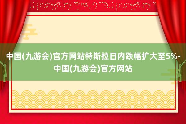 中国(九游会)官方网站特斯拉日内跌幅扩大至5%-中国(九游会)官方网站