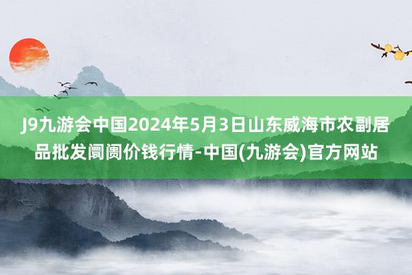 J9九游会中国2024年5月3日山东威海市农副居品批发阛阓价钱行情-中国(九游会)官方网站