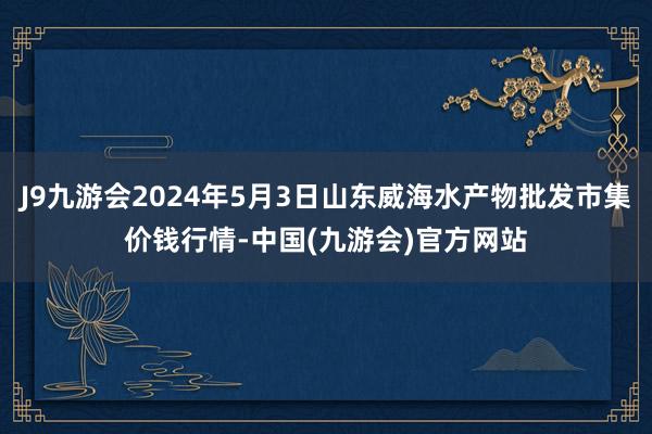 J9九游会2024年5月3日山东威海水产物批发市集价钱行情-中国(九游会)官方网站