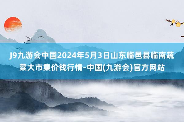 J9九游会中国2024年5月3日山东临邑县临南蔬菜大市集价钱行情-中国(九游会)官方网站