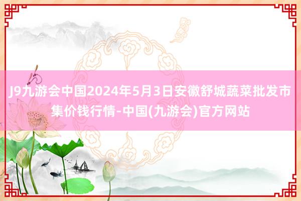 J9九游会中国2024年5月3日安徽舒城蔬菜批发市集价钱行情-中国(九游会)官方网站