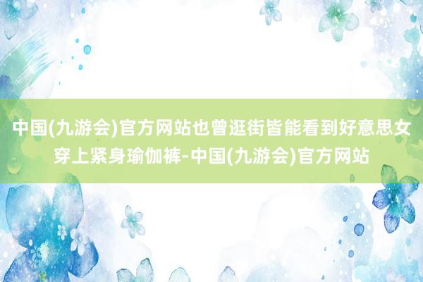 中国(九游会)官方网站也曾逛街皆能看到好意思女穿上紧身瑜伽裤-中国(九游会)官方网站