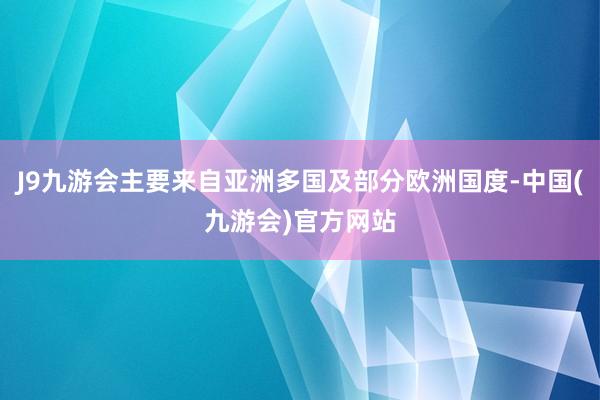 J9九游会主要来自亚洲多国及部分欧洲国度-中国(九游会)官方网站