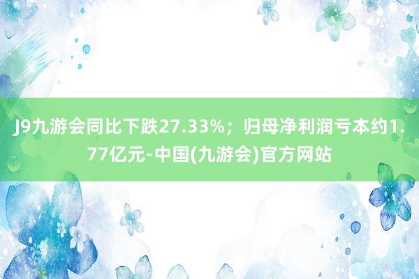 J9九游会同比下跌27.33%；归母净利润亏本约1.77亿元-中国(九游会)官方网站