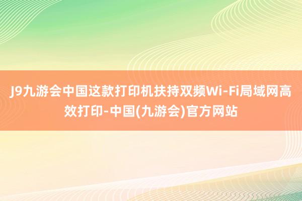 J9九游会中国这款打印机扶持双频Wi-Fi局域网高效打印-中国(九游会)官方网站