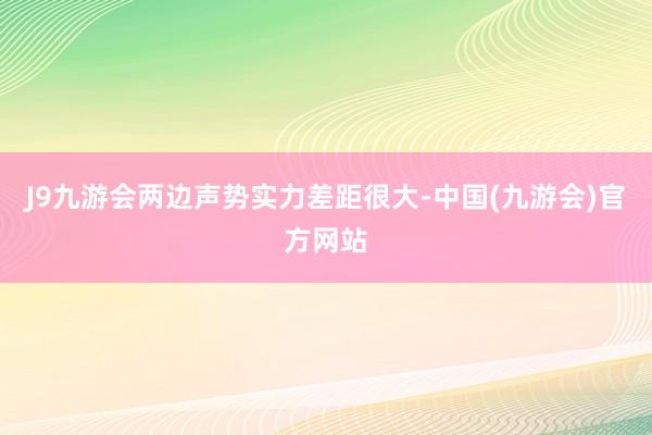 J9九游会两边声势实力差距很大-中国(九游会)官方网站