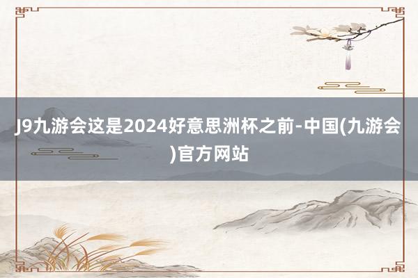 J9九游会这是2024好意思洲杯之前-中国(九游会)官方网站