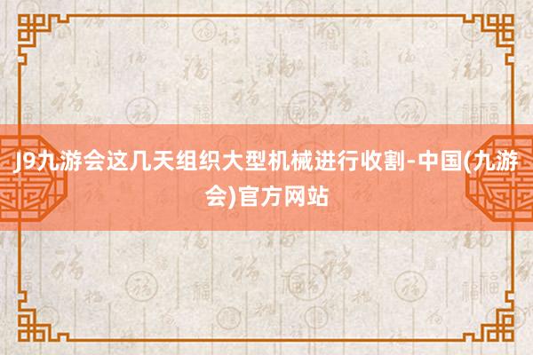 J9九游会这几天组织大型机械进行收割-中国(九游会)官方网站