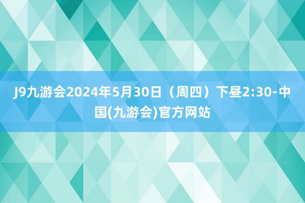 J9九游会2024年5月30日（周四）下昼2:30-中国(九游会)官方网站