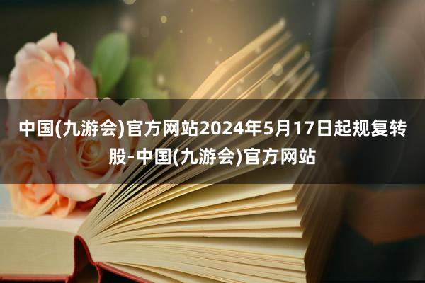 中国(九游会)官方网站2024年5月17日起规复转股-中国(九游会)官方网站