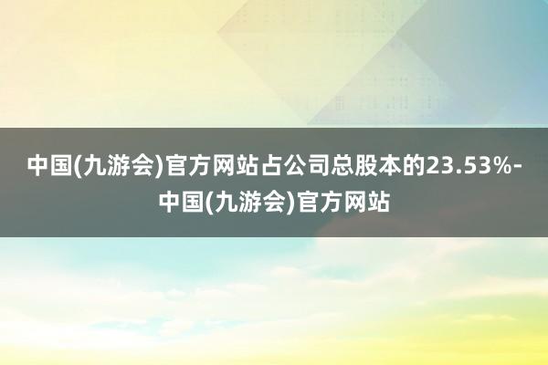 中国(九游会)官方网站占公司总股本的23.53%-中国(九游会)官方网站