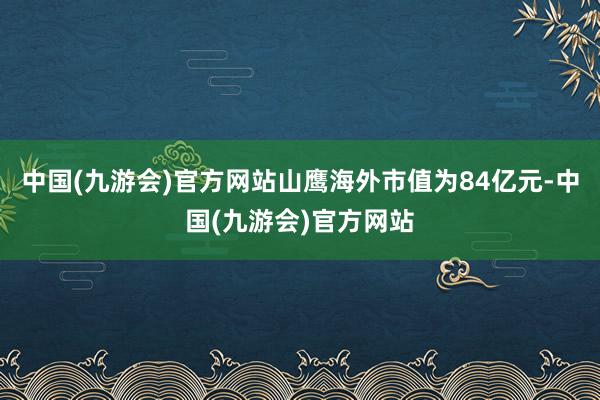 中国(九游会)官方网站山鹰海外市值为84亿元-中国(九游会)官方网站