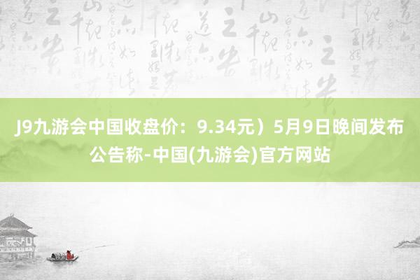 J9九游会中国收盘价：9.34元）5月9日晚间发布公告称-中国(九游会)官方网站