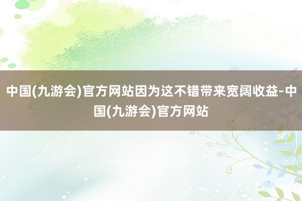 中国(九游会)官方网站因为这不错带来宽阔收益-中国(九游会)官方网站