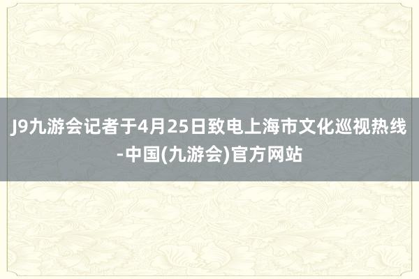 J9九游会记者于4月25日致电上海市文化巡视热线-中国(九游会)官方网站