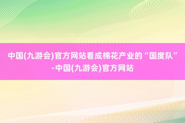 中国(九游会)官方网站　　看成棉花产业的“国度队”-中国(九游会)官方网站