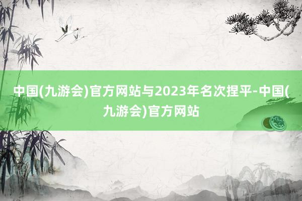 中国(九游会)官方网站与2023年名次捏平-中国(九游会)官方网站