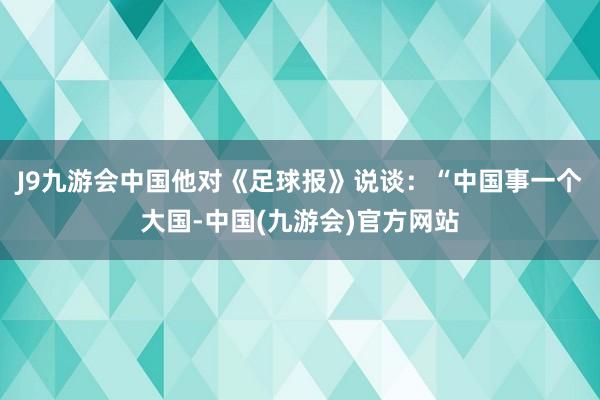 J9九游会中国他对《足球报》说谈：“中国事一个大国-中国(九游会)官方网站