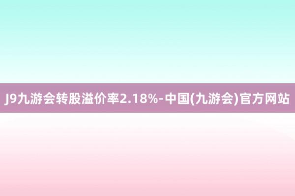 J9九游会转股溢价率2.18%-中国(九游会)官方网站