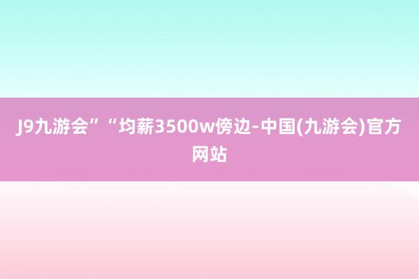 J9九游会”“均薪3500w傍边-中国(九游会)官方网站