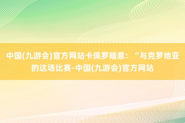 中国(九游会)官方网站卡佩罗暗意：“与克罗地亚的这场比赛-中国(九游会)官方网站