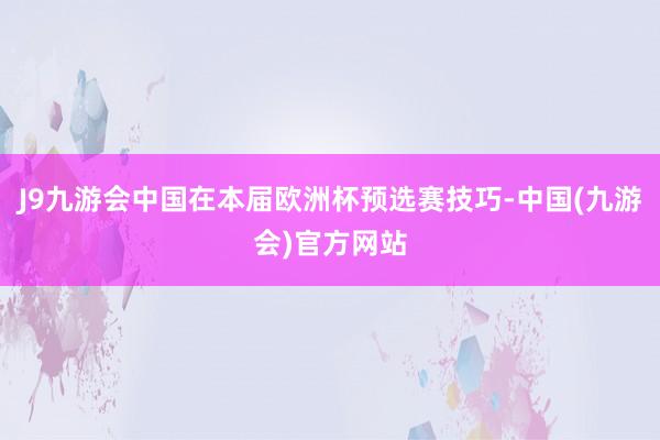 J9九游会中国在本届欧洲杯预选赛技巧-中国(九游会)官方网站