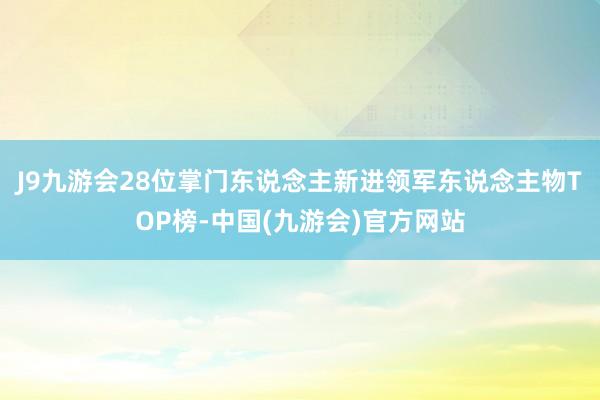 J9九游会28位掌门东说念主新进领军东说念主物TOP榜-中国(九游会)官方网站