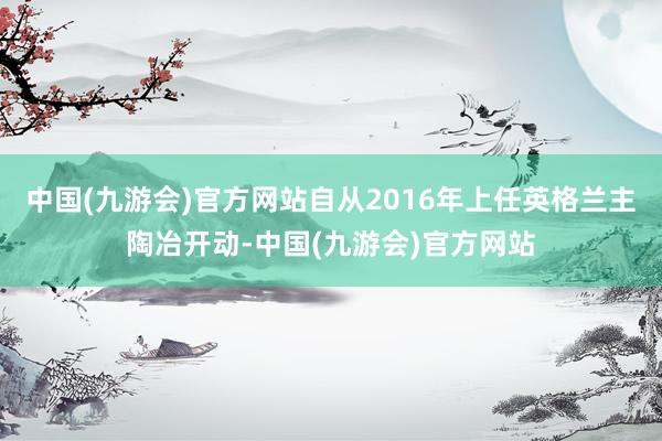 中国(九游会)官方网站自从2016年上任英格兰主陶冶开动-中国(九游会)官方网站