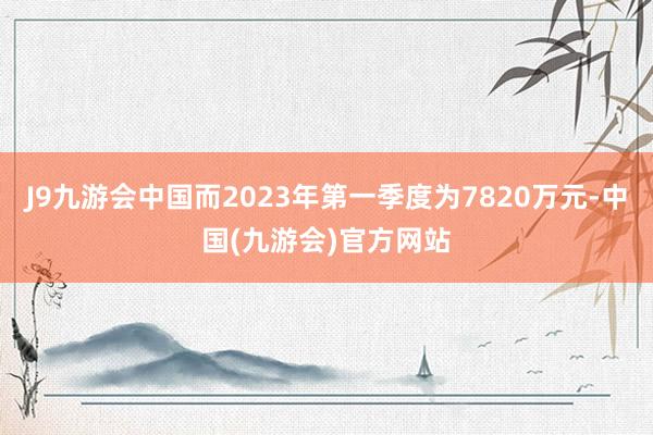 J9九游会中国而2023年第一季度为7820万元-中国(九游会)官方网站