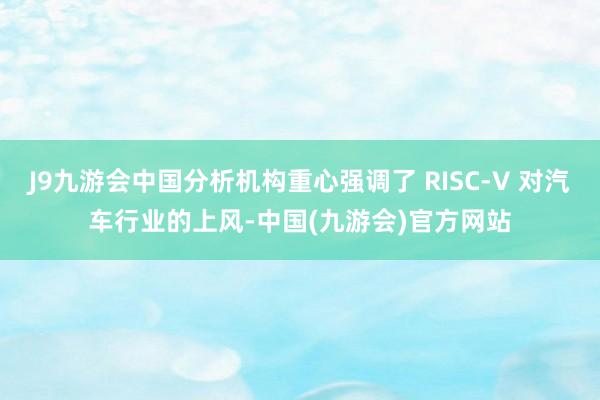 J9九游会中国分析机构重心强调了 RISC-V 对汽车行业的上风-中国(九游会)官方网站