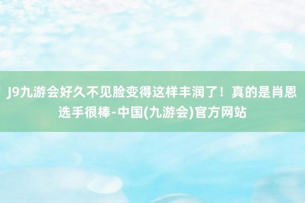 J9九游会好久不见脸变得这样丰润了！真的是肖恩选手很棒-中国(九游会)官方网站