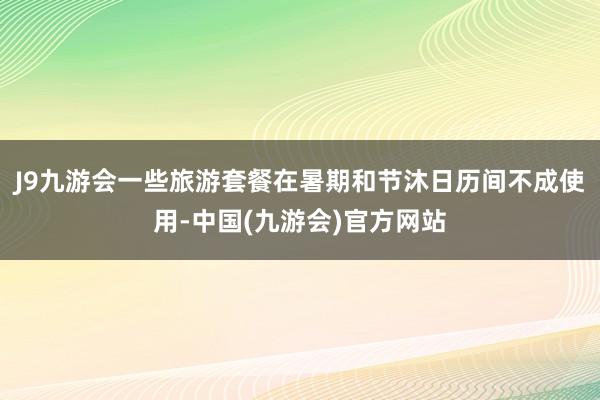 J9九游会一些旅游套餐在暑期和节沐日历间不成使用-中国(九游会)官方网站