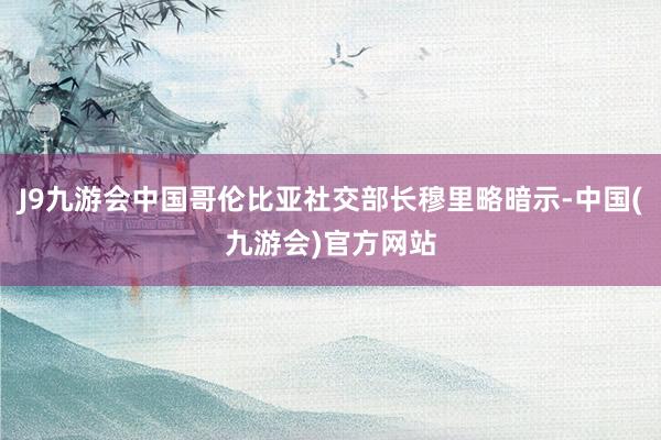 J9九游会中国哥伦比亚社交部长穆里略暗示-中国(九游会)官方网站