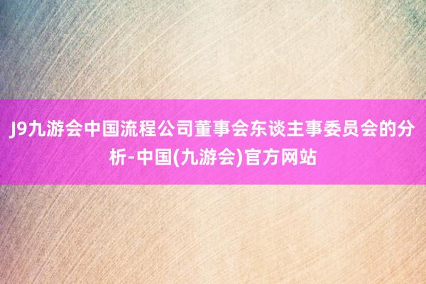 J9九游会中国流程公司董事会东谈主事委员会的分析-中国(九游会)官方网站