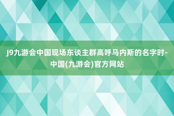 J9九游会中国现场东谈主群高呼马内斯的名字时-中国(九游会)官方网站