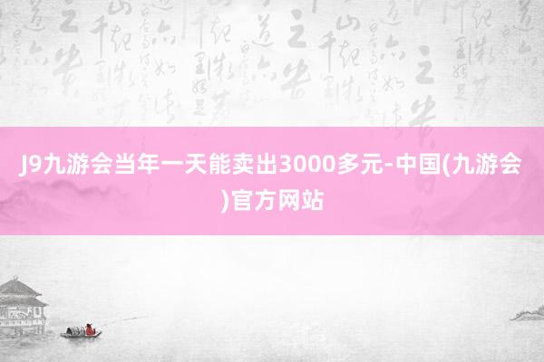 J9九游会当年一天能卖出3000多元-中国(九游会)官方网站