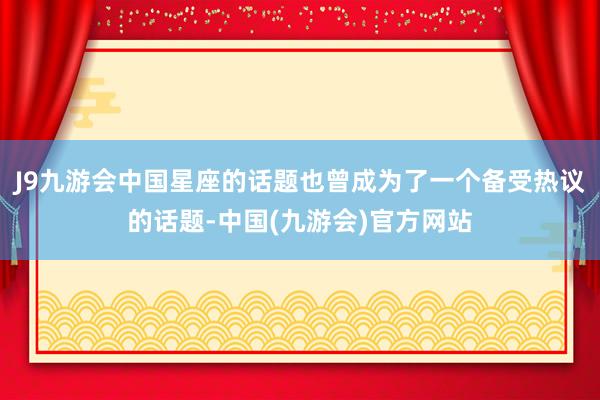 J9九游会中国星座的话题也曾成为了一个备受热议的话题-中国(九游会)官方网站