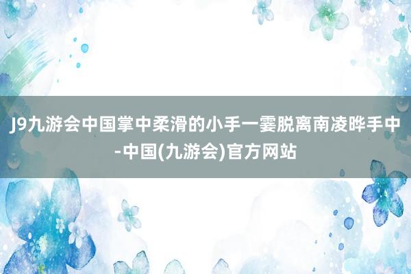 J9九游会中国掌中柔滑的小手一霎脱离南凌晔手中-中国(九游会)官方网站