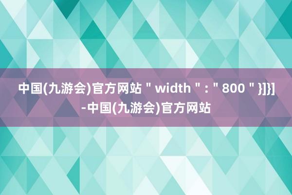 中国(九游会)官方网站＂width＂:＂800＂}]}]-中国(九游会)官方网站